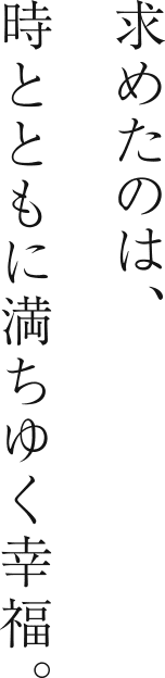 求めたのは、時とともに満ちゆく幸福。