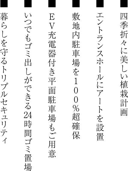 ■ 四季折々に美しい植栽計画 ■ エントランスホールにアートを設置 ■ 敷地内駐車場を100%超確保 ■ EV充電器付き平面駐車場もご用意 ■ いつでもゴミ出しができる24時間ゴミ置場 ■ 暮らしを守るトリプルセキュリティ