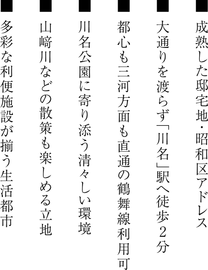 ■ 成熟した邸宅地・昭和区アドレス ■ 大通りを渡らず「川名」駅へ徒歩2分 ■ 都心も三河方面も直通の鶴舞線利用可 ■ 川名公園に寄り添う清々しい環境 ■ 山﨑川などの散策も楽しめる立地 ■ 多彩な利便施設が揃う生活都市